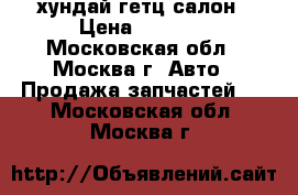 хундай гетц салон › Цена ­ 1 000 - Московская обл., Москва г. Авто » Продажа запчастей   . Московская обл.,Москва г.